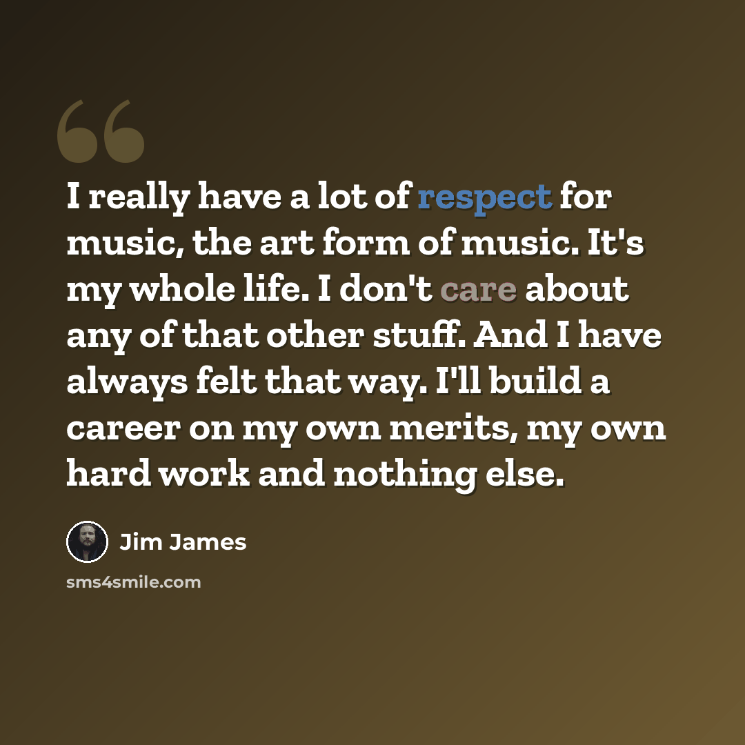 “I really have a lot of respect for music, the art form of music. It's my whole life. I don't care about any of that other stuff. And I have always felt that way. I'll build a career on my own merits, my own hard work and nothing else.” quote by Jim James