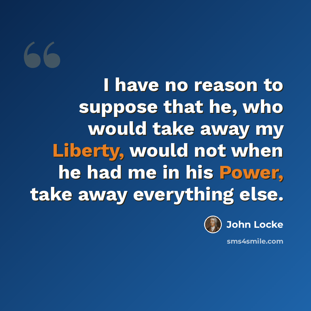 “I have no reason to suppose that he, who would take away my Liberty, would not when he had me in his Power, take away everything else.” quote by John Locke