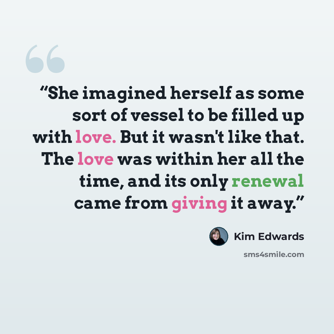 “She imagined herself as some sort of vessel to be filled up with love. But it wasn't like that. The love was within her all the time, and its only renewal came from giving it away.” quote by Kim Edwards