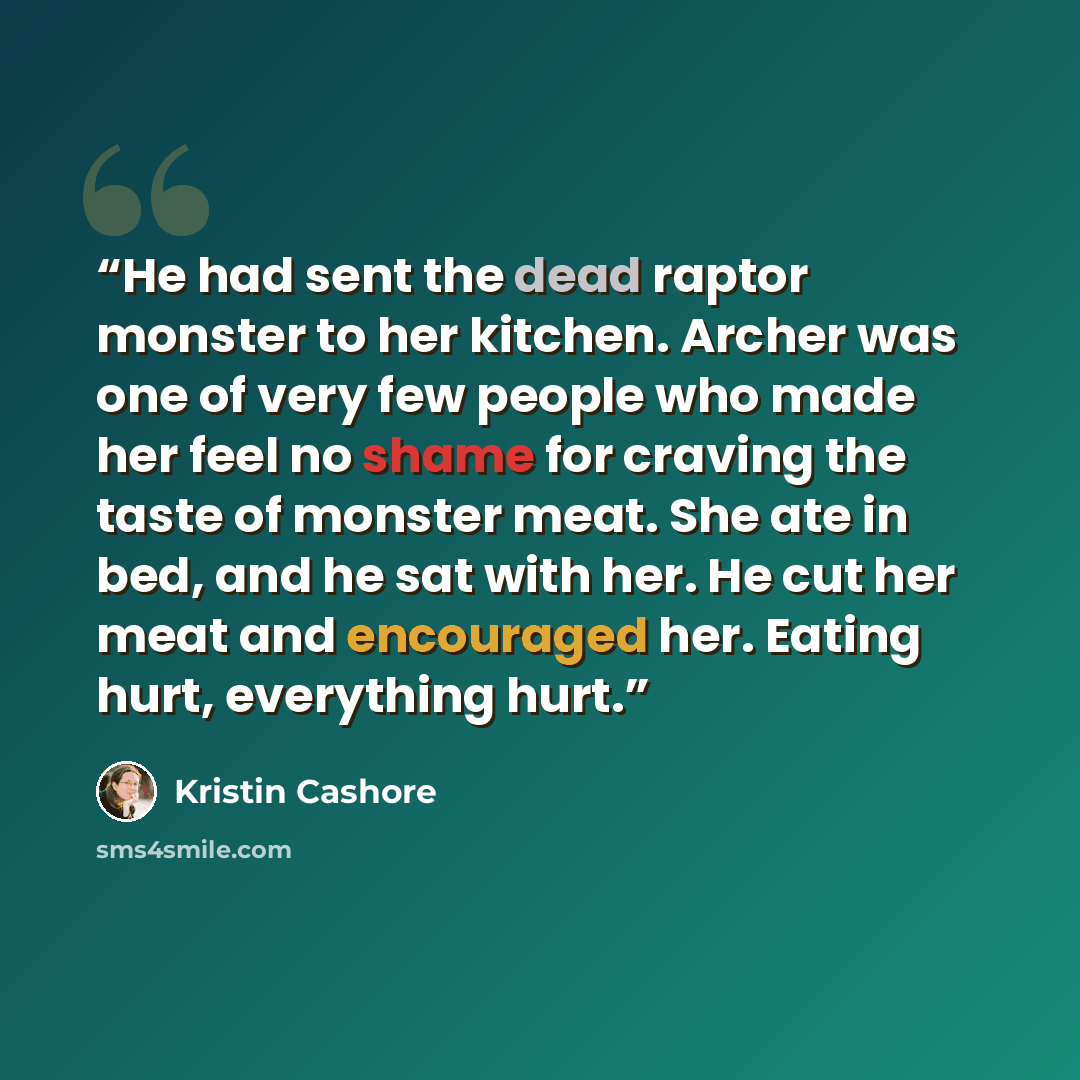 “He had sent the dead raptor monster to her kitchen. Archer was one of very few people who made her feel no shame for craving the taste of monster meat. She ate in bed, and he sat with her. He cut her meat and encouraged her. Eating hurt, everything hurt.” quote by Kristin Cashore