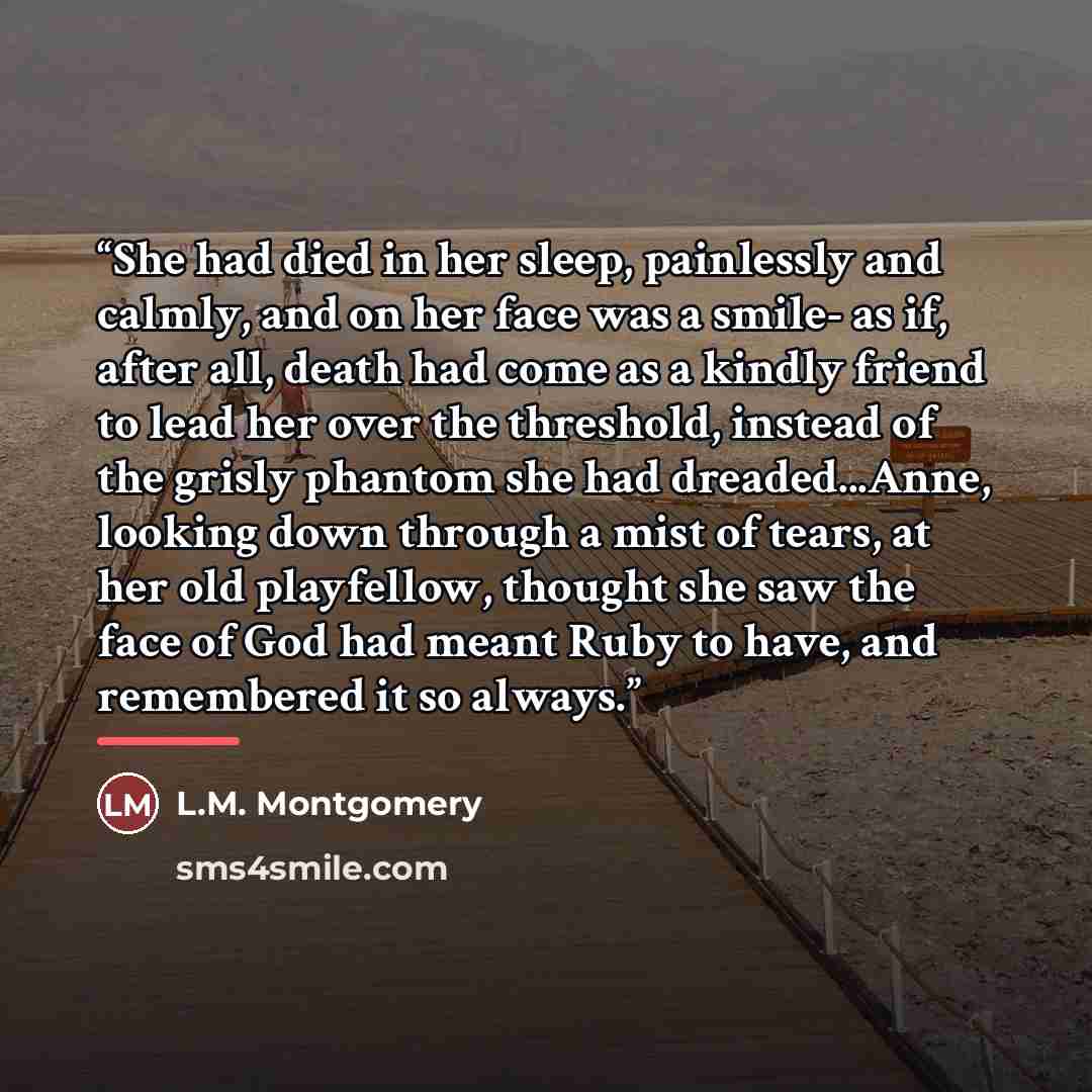 “She had died in her sleep, painlessly and calmly, and on her face was a smile- as if, after all, death had come as a kindly friend to lead her over the threshold, instead of the grisly phantom she had dreaded...Anne, looking down through a mist of tears, at her old playfellow, thought she saw the…” quote by L.M. Montgomery
