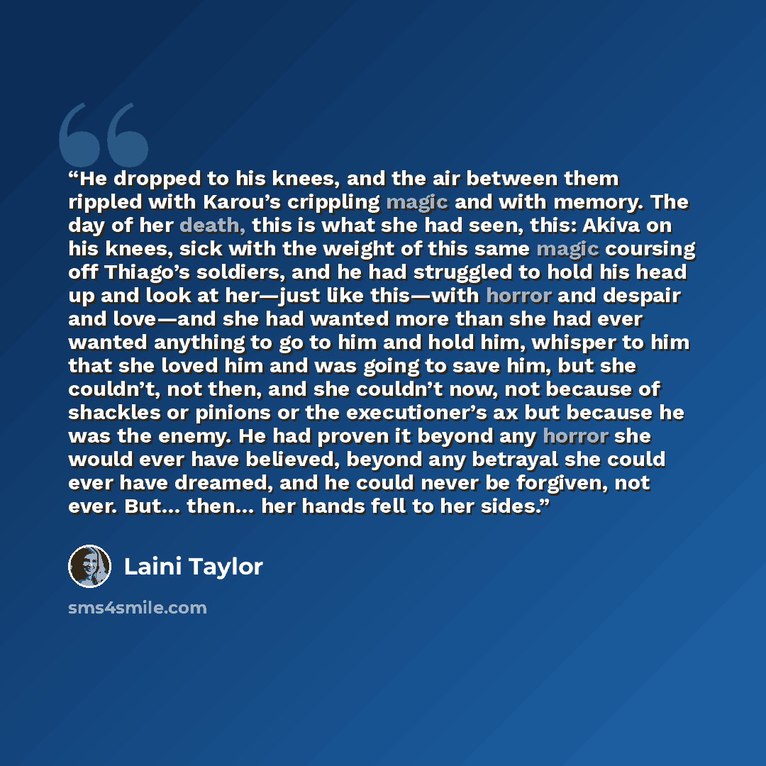 “He dropped to his knees, and the air between them rippled with Karou’s crippling magic and with memory. The day of her death, this is what she had seen, this: Akiva on his knees, sick with the weight of this same magic coursing off Thiago’s soldiers, and he had struggled to hold his head up and…” quote by Laini Taylor