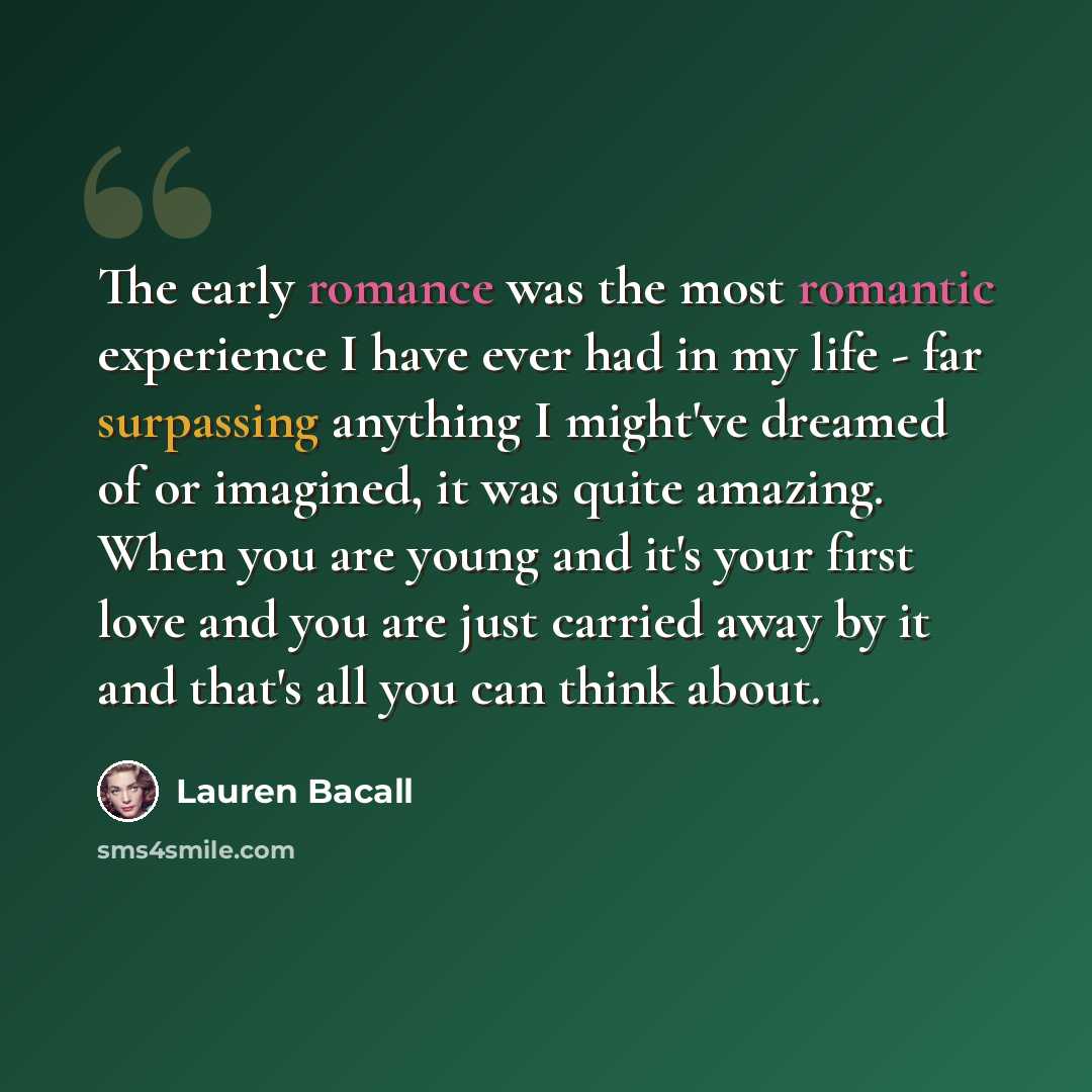 “The early romance was the most romantic experience I have ever had in my life - far surpassing anything I might've dreamed of or imagined, it was quite amazing. When you are young and it's your first love and you are just carried away by it and that's all you can think about.” quote by Lauren Bacall