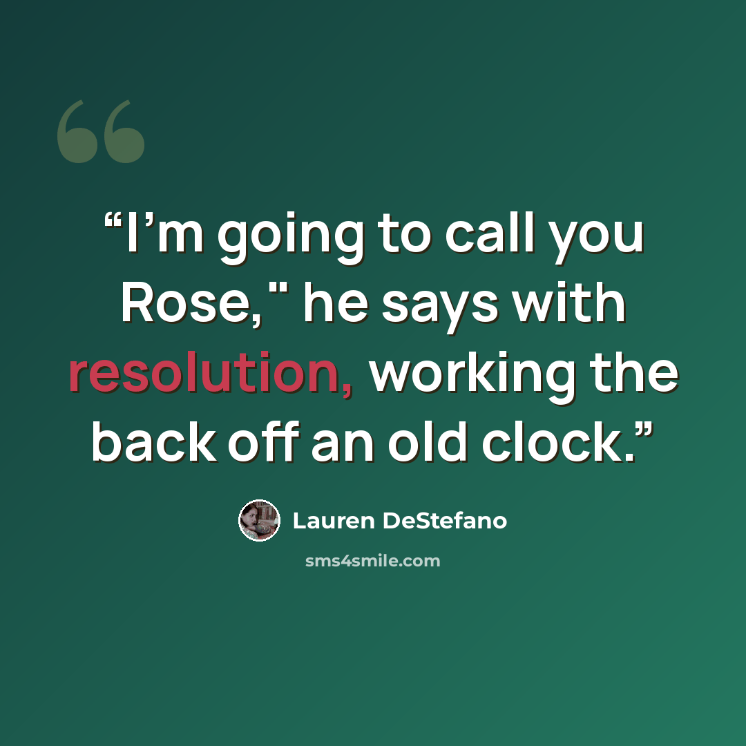 “I'm going to call you Rose," he says with resolution, working the back off an old clock.” quote by Lauren DeStefano