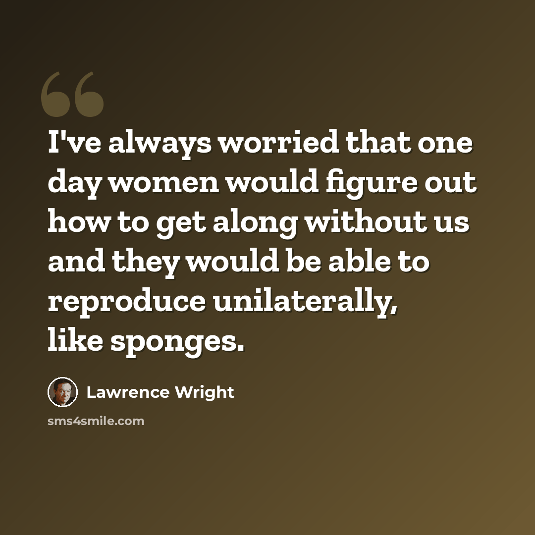 “I've always worried that one day women would figure out how to get along without us and they would be able to reproduce unilaterally, like sponges.” quote by Lawrence Wright