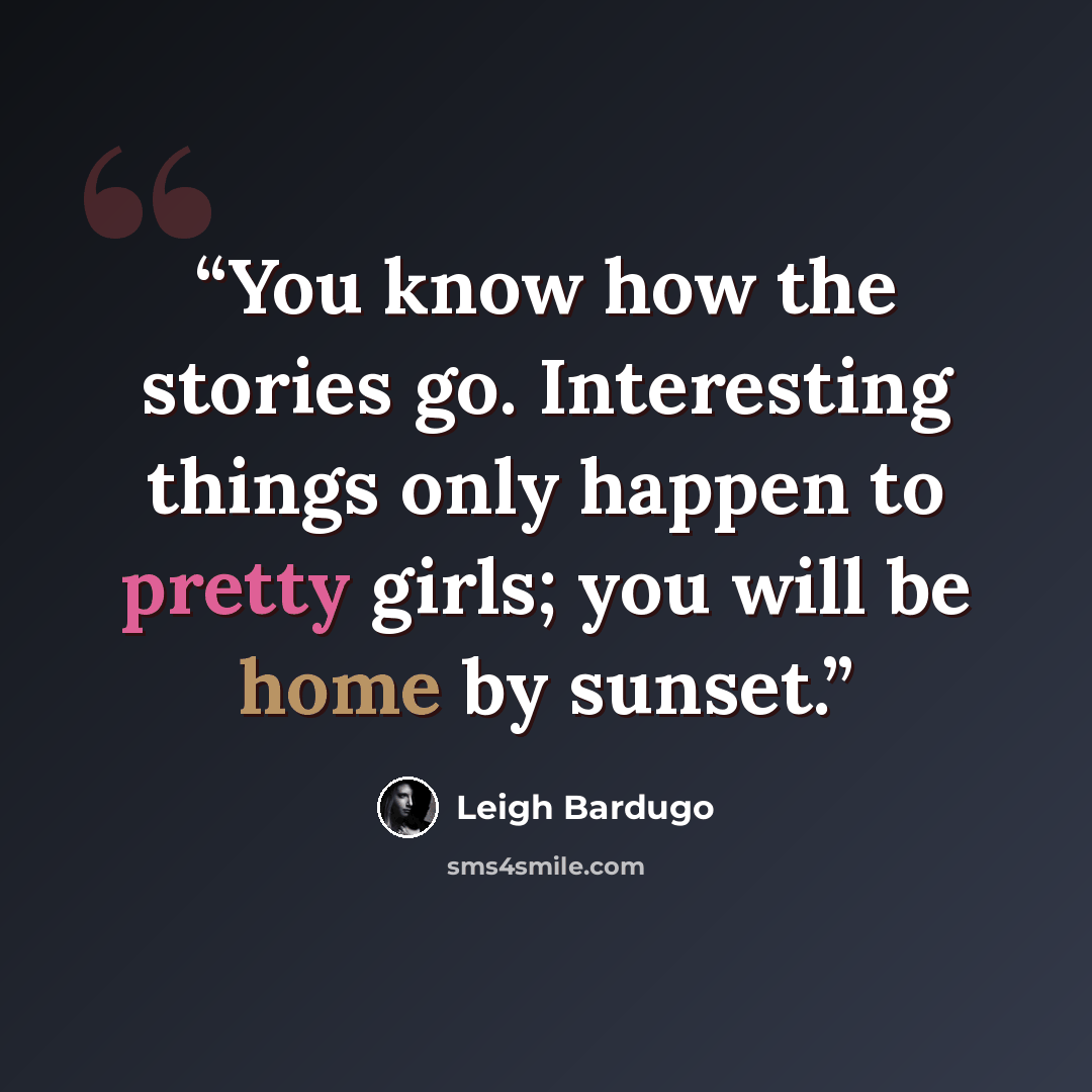 “You know how the stories go. Interesting things only happen to pretty girls; you will be home by sunset.” quote by Leigh Bardugo