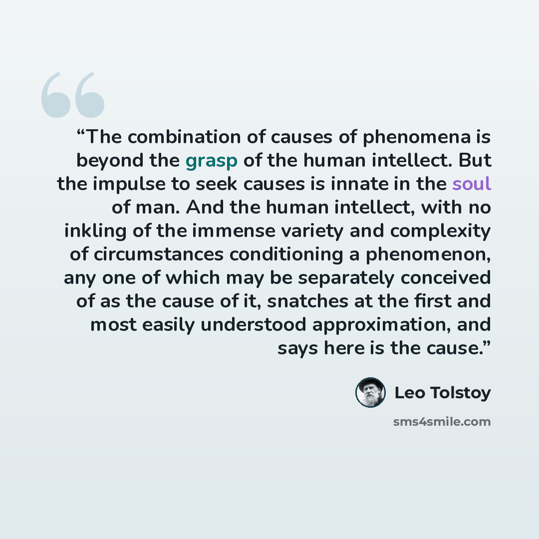 “The combination of causes of phenomena is beyond the grasp of the human intellect. But the impulse to seek causes is innate in the soul of man. And the human intellect, with no inkling of the immense variety and complexity of circumstances conditioning a phenomenon, any one of which may be…” quote by Leo Tolstoy