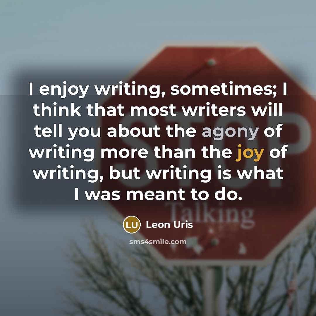 “I enjoy writing, sometimes; I think that most writers will tell you about the agony of writing more than the joy of writing, but writing is what I was meant to do.” quote by Leon Uris