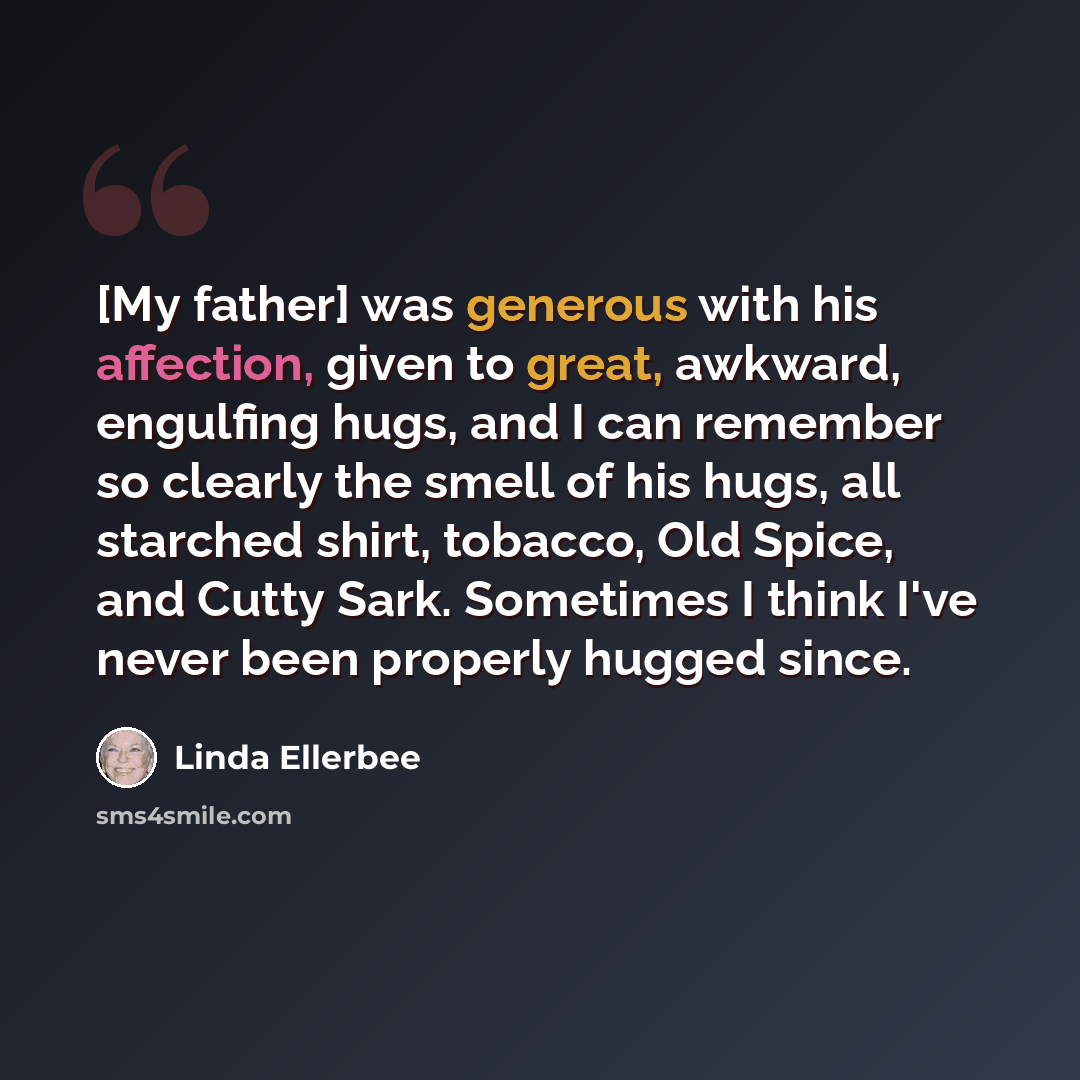 “[My father] was generous with his affection, given to great, awkward, engulfing hugs, and I can remember so clearly the smell of his hugs, all starched shirt, tobacco, Old Spice, and Cutty Sark. Sometimes I think I've never been properly hugged since.” quote by Linda Ellerbee