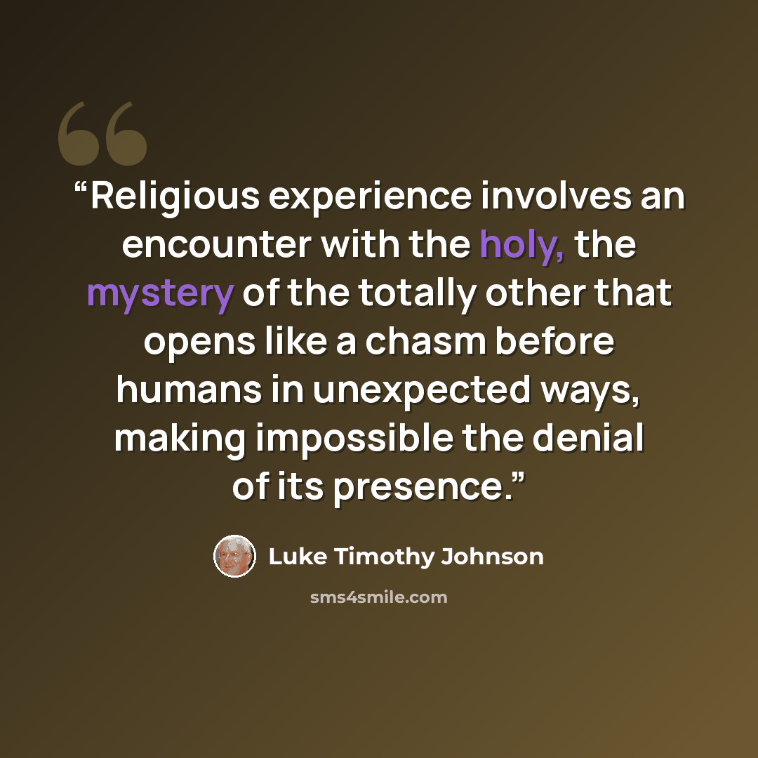 “Religious experience involves an encounter with the holy, the mystery of the totally other that opens like a chasm before humans in unexpected ways, making impossible the denial of its presence.” quote by Luke Timothy Johnson