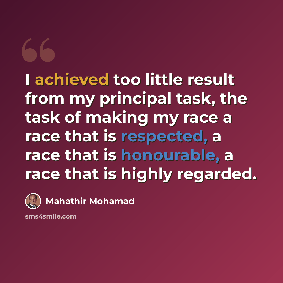 “I achieved too little result from my principal task, the task of making my race a race that is respected, a race that is honourable, a race that is highly regarded.” quote by Mahathir Mohamad