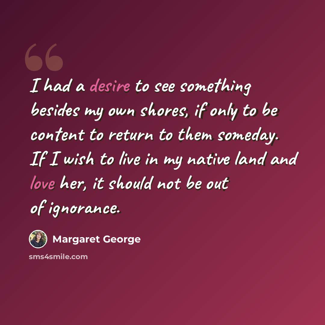 “I had a desire to see something besides my own shores, if only to be content to return to them someday. If I wish to live in my native land and love her, it should not be out of ignorance.” quote by Margaret George