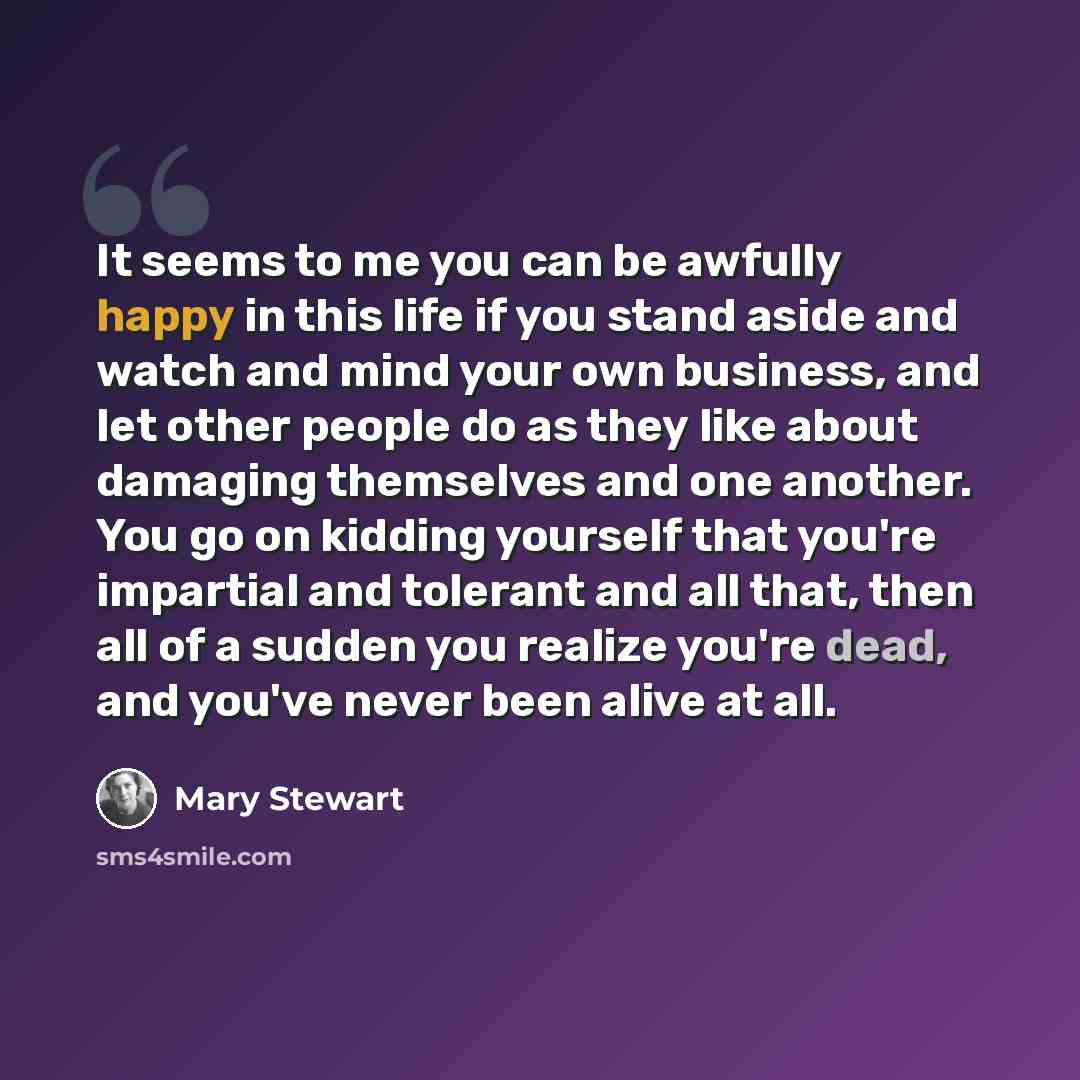 “It seems to me you can be awfully happy in this life if you stand aside and watch and mind your own business, and let other people do as they like about damaging themselves and one another. You go on kidding yourself that you're impartial and tolerant and all that, then all of a sudden you realize…” quote by Mary Stewart