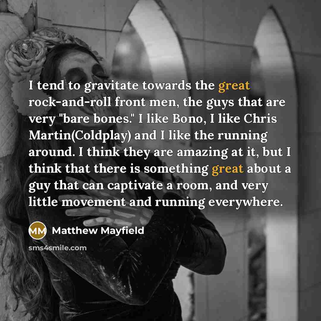 “I tend to gravitate towards the great rock-and-roll front men, the guys that are very "bare bones." I like Bono, I like Chris Martin(Coldplay) and I like the running around. I think they are amazing at it, but I think that there is something great about a guy that can captivate a room, and very…” quote by Matthew Mayfield