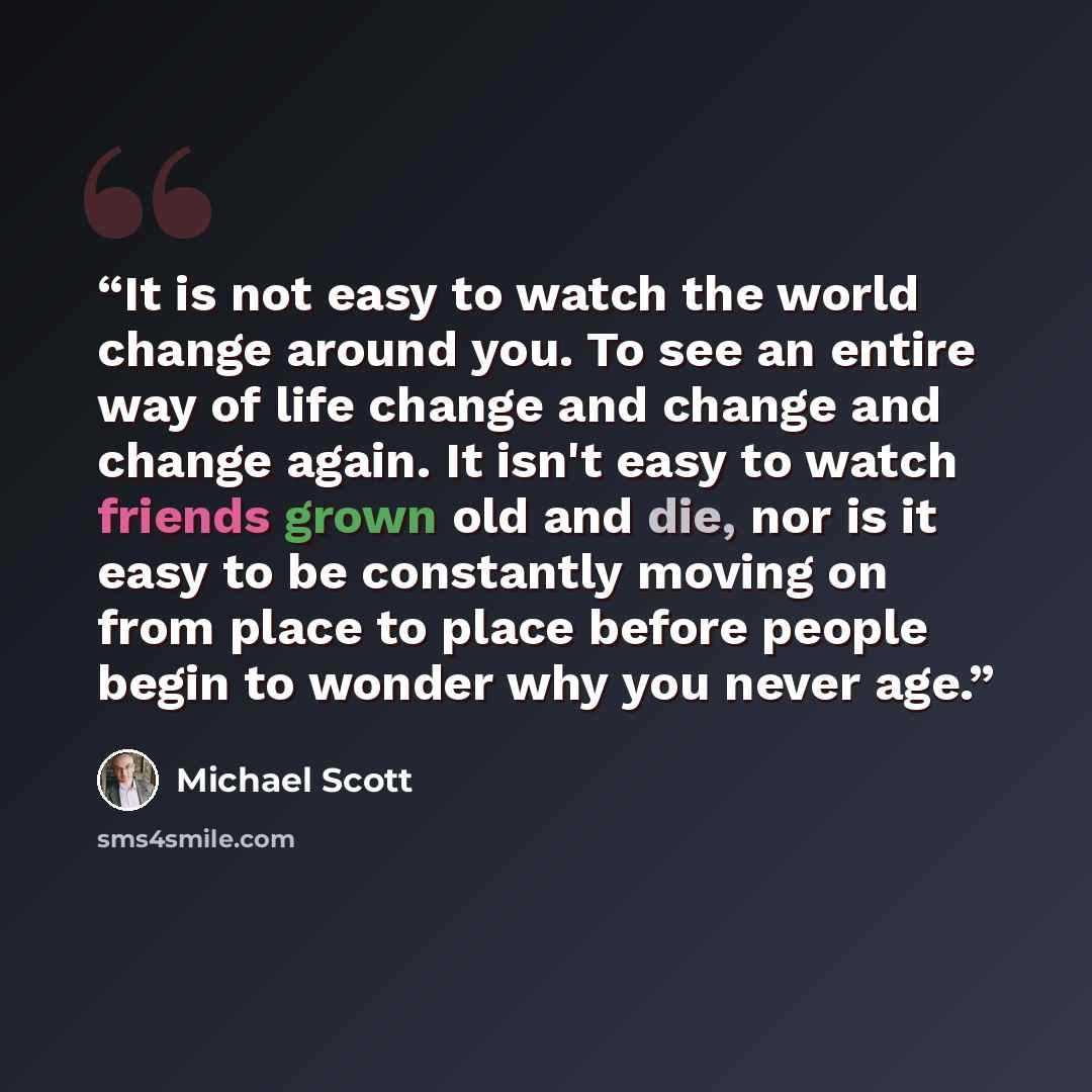 “It is not easy to watch the world change around you. To see an entire way of life change and change and change again. It isn't easy to watch friends grown old and die, nor is it easy to be constantly moving on from place to place before people begin to wonder why you never age.” quote by Michael Scott