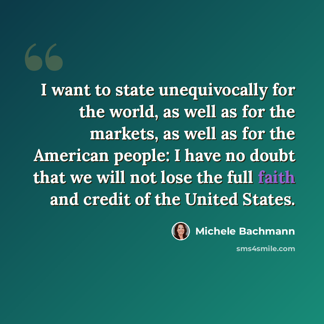 “I want to state unequivocally for the world, as well as for the markets, as well as for the American people: I have no doubt that we will not lose the full faith and credit of the United States.” quote by Michele Bachmann