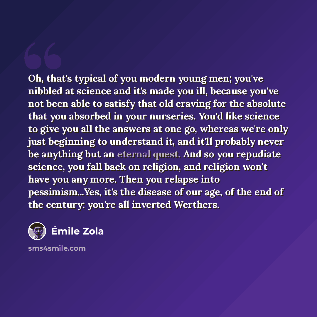 “Oh, that's typical of you modern young men; you've nibbled at science and it's made you ill, because you've not been able to satisfy that old craving for the absolute that you absorbed in your nurseries. You'd like science to give you all the answers at one go, whereas we're only just beginning to…” quote by Emile Zola