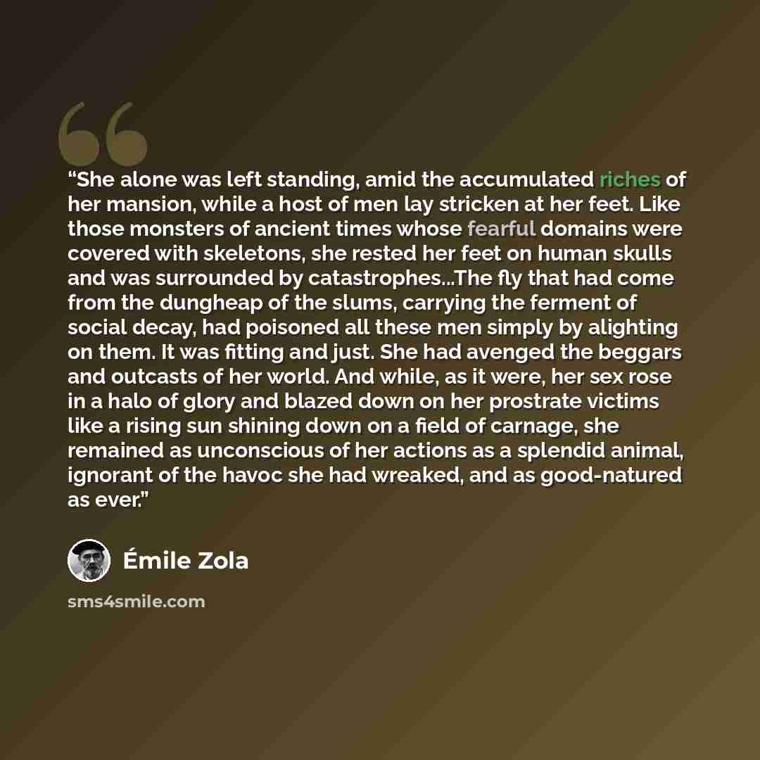 “She alone was left standing, amid the accumulated riches of her mansion, while a host of men lay stricken at her feet. Like those monsters of ancient times whose fearful domains were covered with skeletons, she rested her feet on human skulls and was surrounded by catastrophes...The fly that had…” quote by Emile Zola