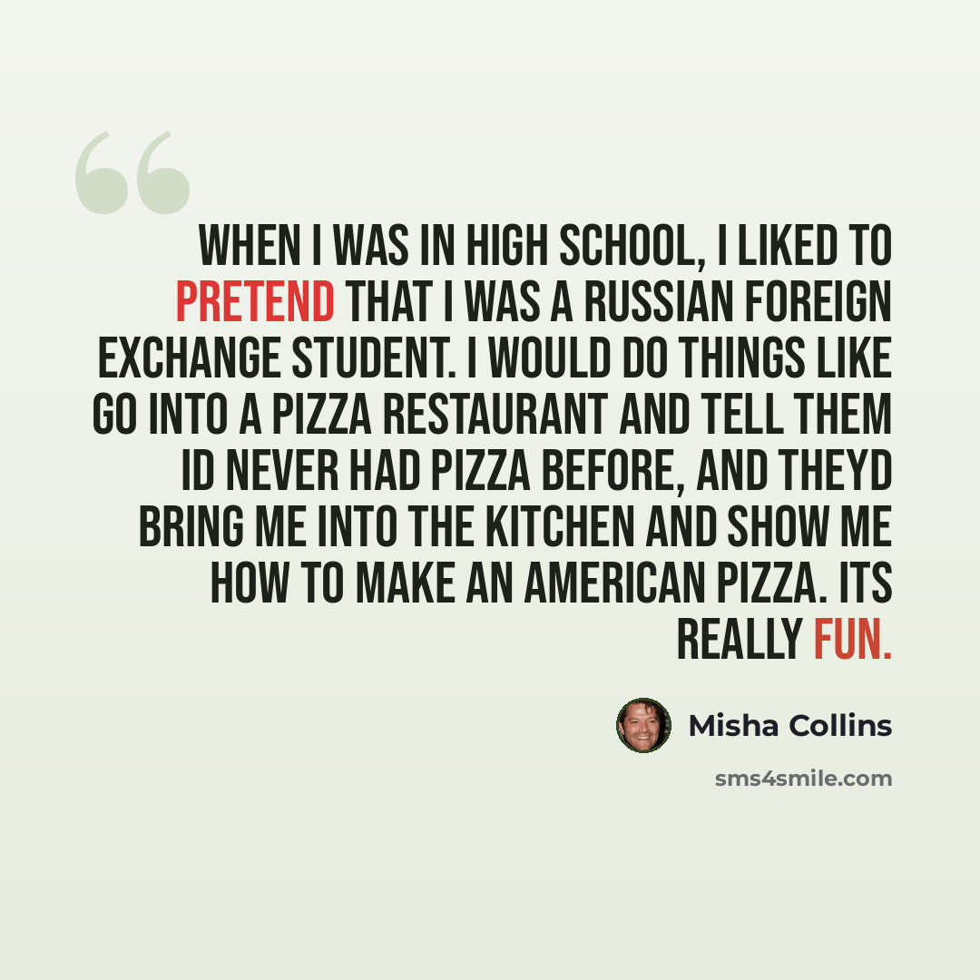 “When I was in high school, I liked to pretend that I was a Russian foreign exchange student. I would do things like go into a pizza restaurant and tell them Id never had pizza before, and theyd bring me into the kitchen and show me how to make an American pizza. Its really fun.” quote by Misha Collins