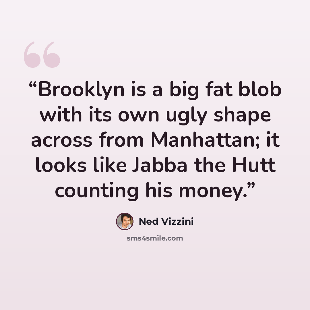 “Brooklyn is a big fat blob with its own ugly shape across from Manhattan; it looks like Jabba the Hutt counting his money.” quote by Ned Vizzini