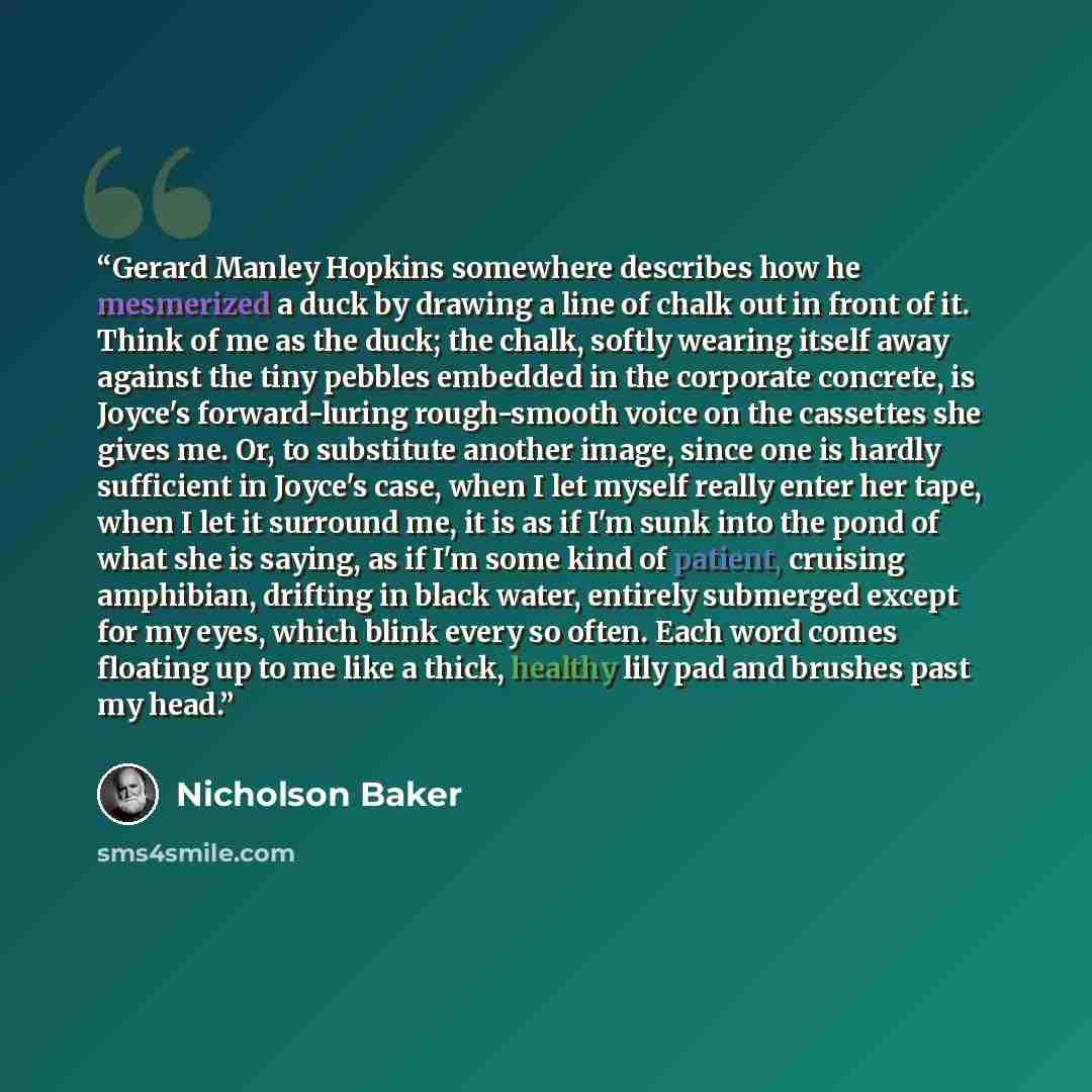 “Gerard Manley Hopkins somewhere describes how he mesmerized a duck by drawing a line of chalk out in front of it. Think of me as the duck; the chalk, softly wearing itself away against the tiny pebbles embedded in the corporate concrete, is Joyce's forward-luring rough-smooth voice on the…” quote by Nicholson Baker