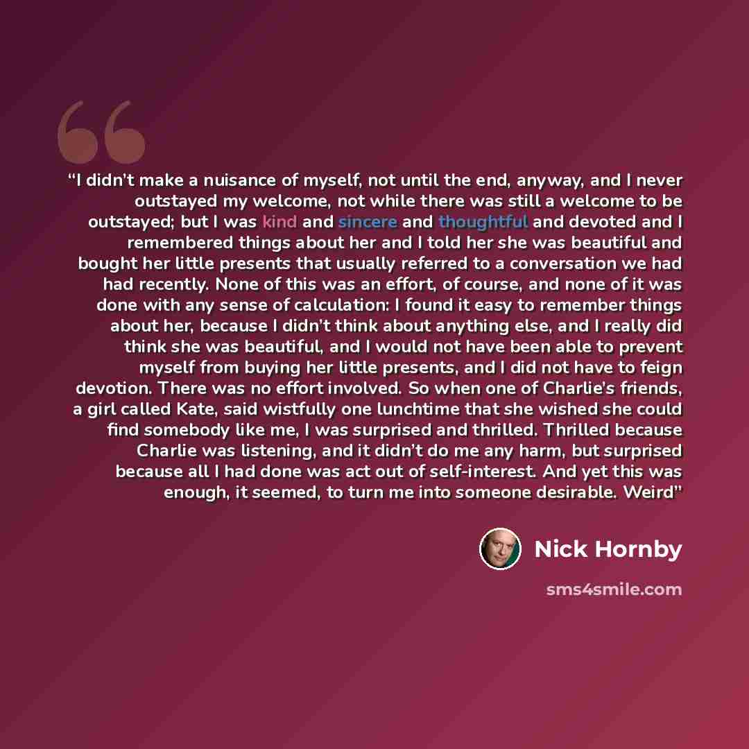 “I didn’t make a nuisance of myself, not until the end, anyway, and I never outstayed my welcome, not while there was still a welcome to be outstayed; but I was kind and sincere and thoughtful and devoted and I remembered things about her and I told her she was beautiful and bought her little…” quote by Nick Hornby