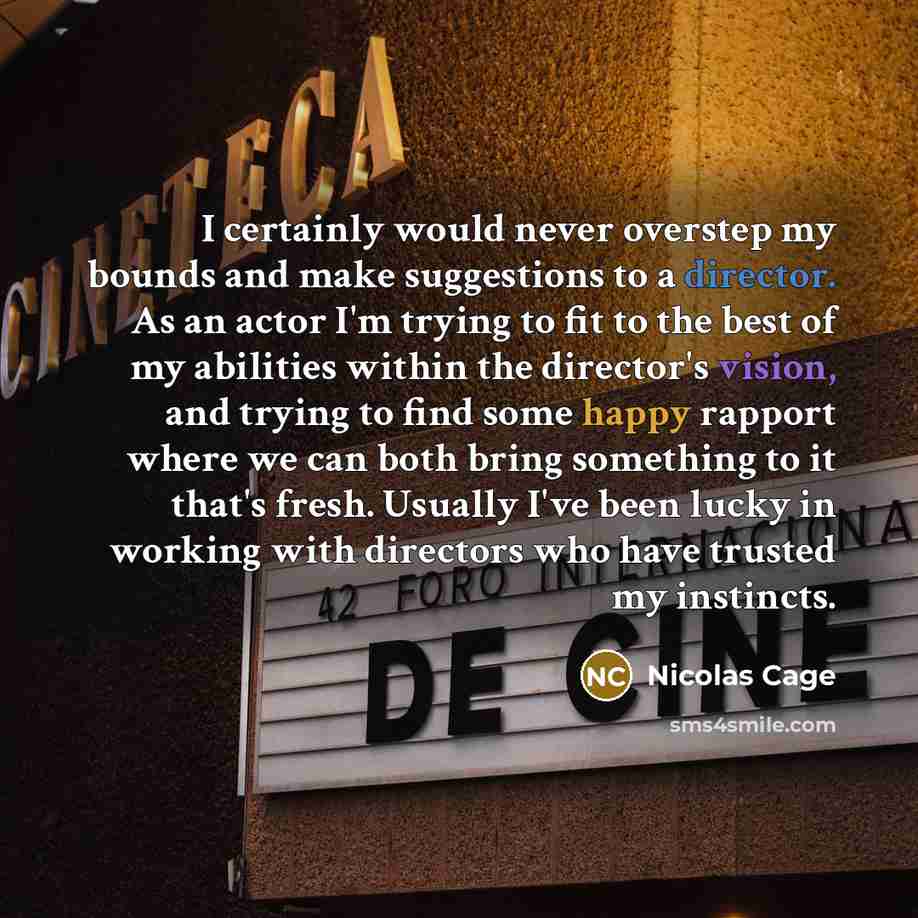 “I certainly would never overstep my bounds and make suggestions to a director. As an actor I'm trying to fit to the best of my abilities within the director's vision, and trying to find some happy rapport where we can both bring something to it that's fresh. Usually I've been lucky in working with…” quote by Nicolas Cage