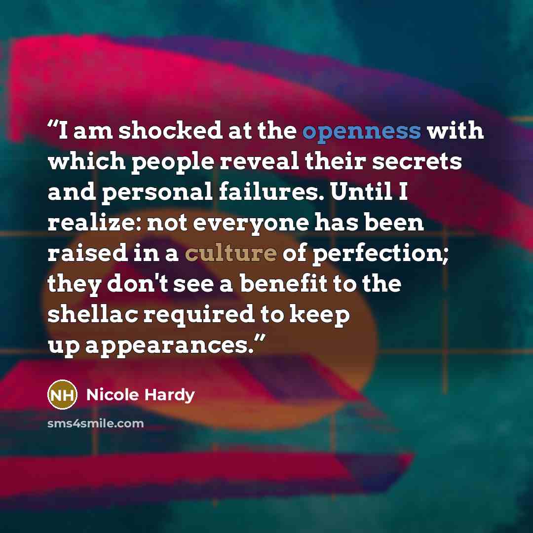 “I am shocked at the openness with which people reveal their secrets and personal failures. Until I realize: not everyone has been raised in a culture of perfection; they don't see a benefit to the shellac required to keep up appearances.” quote by Nicole Hardy