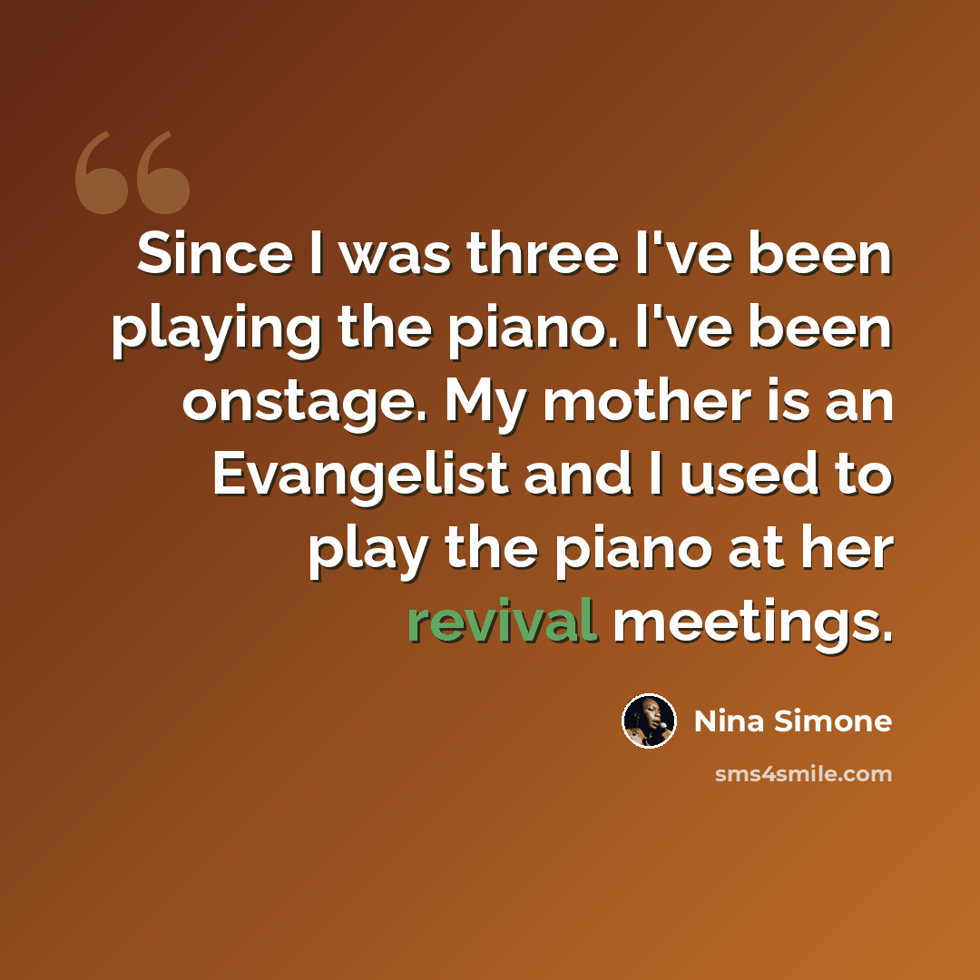 “Since I was three I've been playing the piano. I've been onstage. My mother is an Evangelist and I used to play the piano at her revival meetings.” quote by Nina Simone