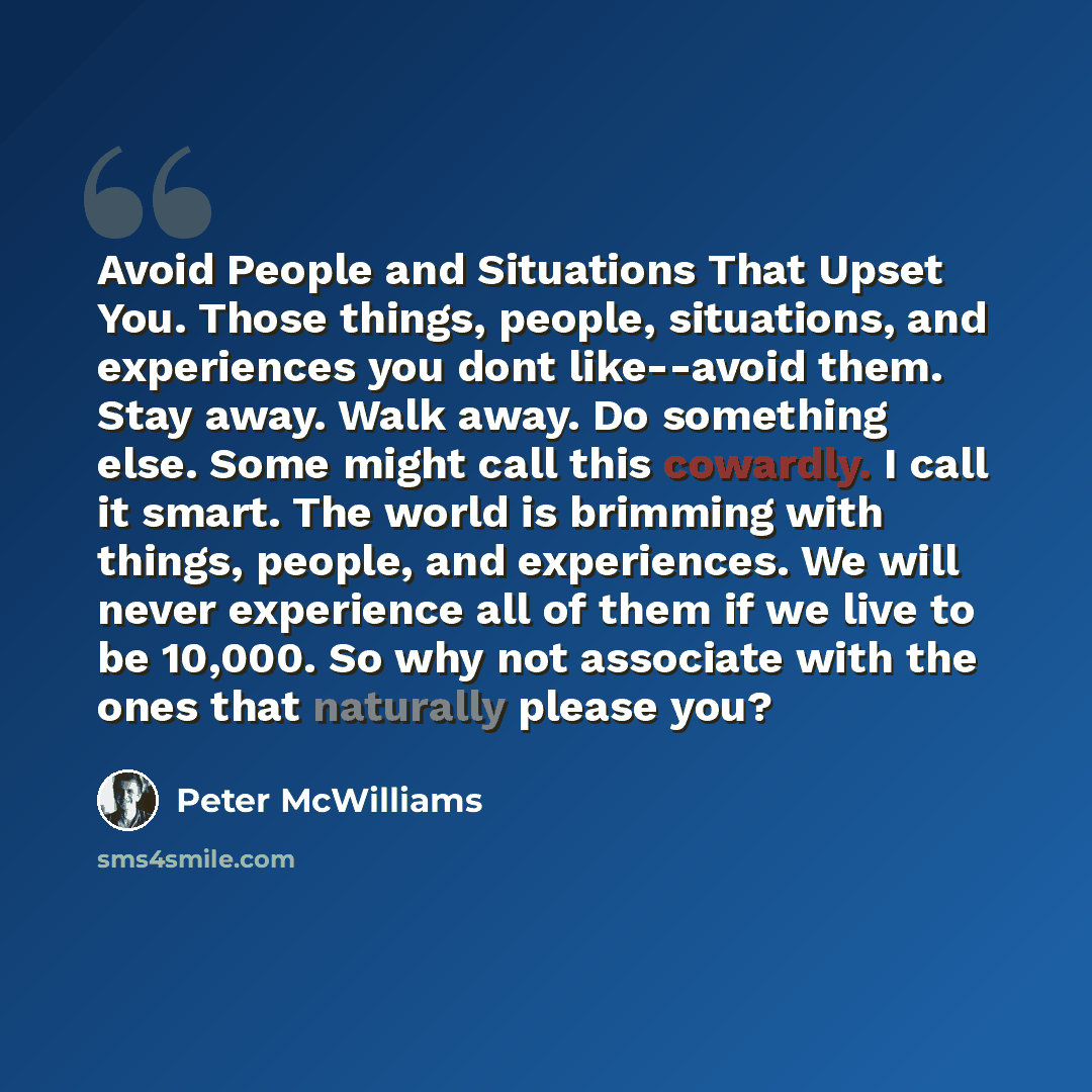 “Avoid People and Situations That Upset You. Those things, people, situations, and experiences you dont like--avoid them. Stay away. Walk away. Do something else. Some might call this cowardly. I call it smart. The world is brimming with things, people, and experiences. We will never experience all…” quote by Peter McWilliams