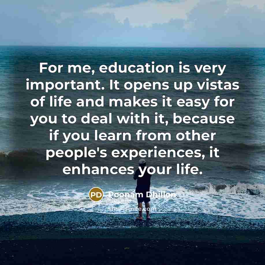“For me, education is very important. It opens up vistas of life and makes it easy for you to deal with it, because if you learn from other people's experiences, it enhances your life.” quote by Poonam Dhillon