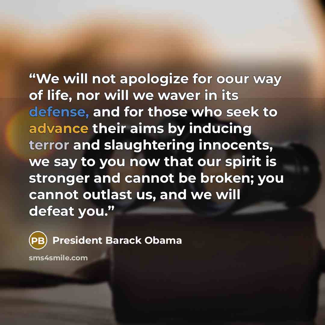 “We will not apologize for oour way of life, nor will we waver in its defense, and for those who seek to advance their aims by inducing terror and slaughtering innocents, we say to you now that our spirit is stronger and cannot be broken; you cannot outlast us, and we will defeat you.” quote by President Barack Obama