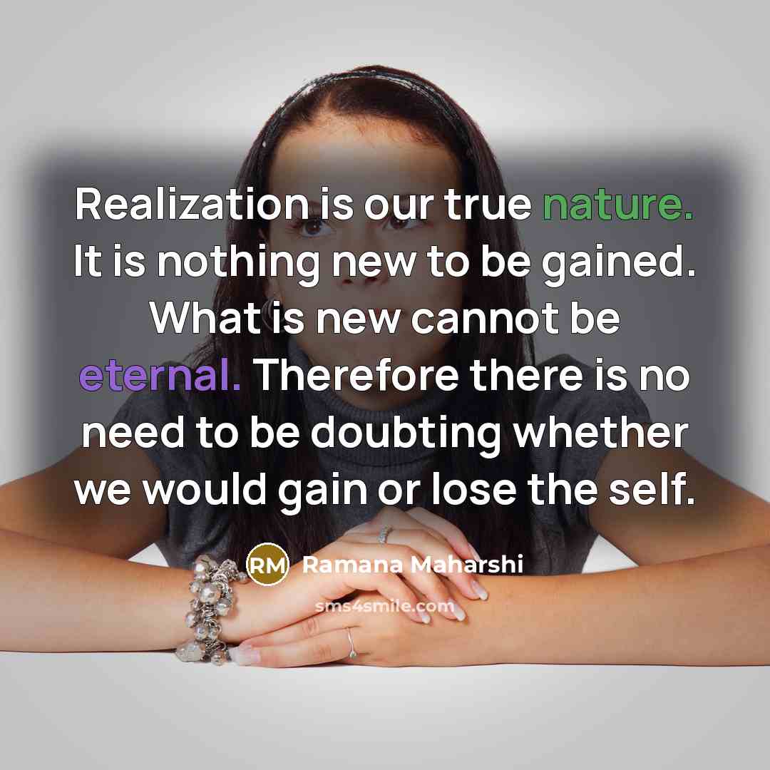 “Realization is our true nature. It is nothing new to be gained. What is new cannot be eternal. Therefore there is no need to be doubting whether we would gain or lose the self.” quote by Ramana Maharshi