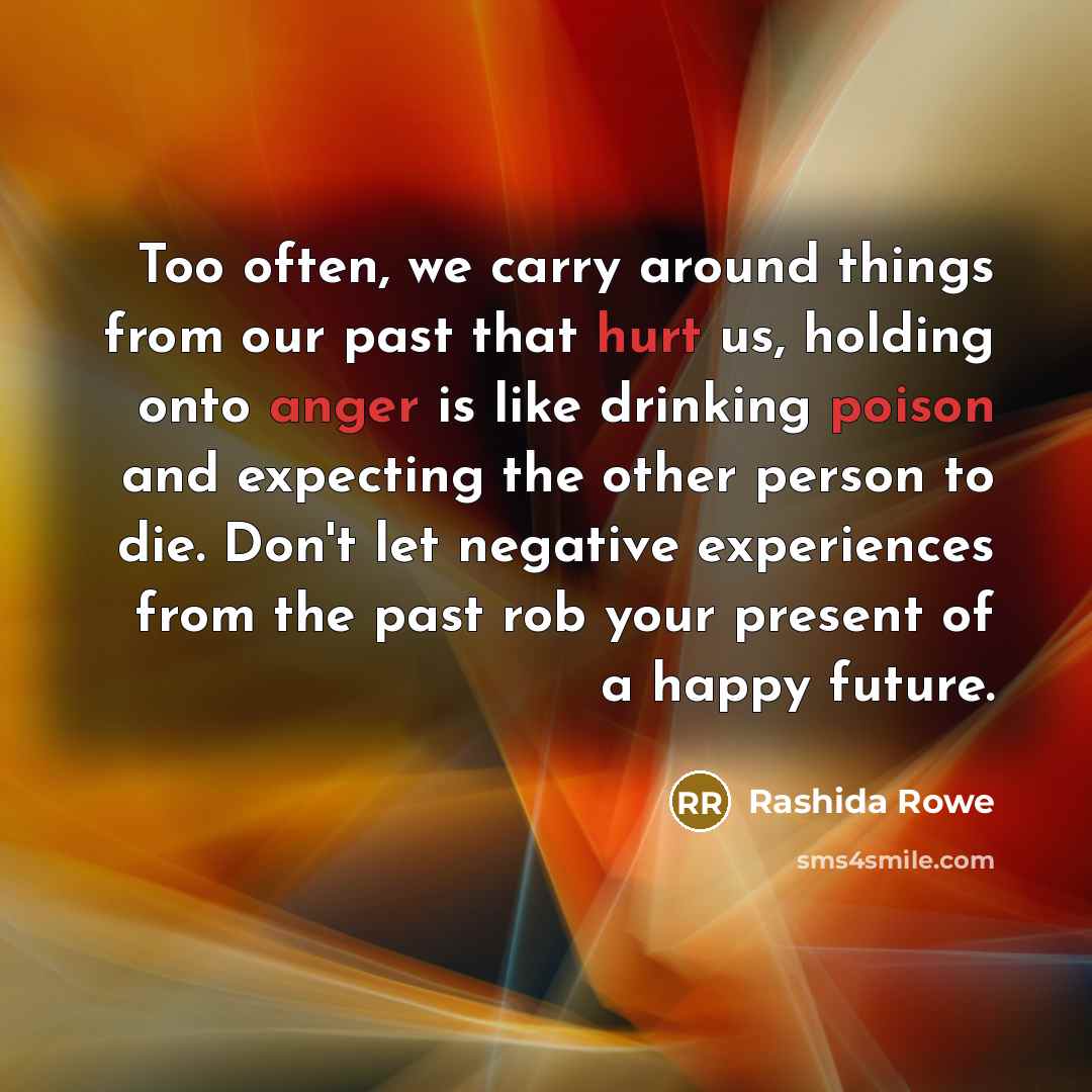 “Too often, we carry around things from our past that hurt us, holding onto anger is like drinking poison and expecting the other person to die. Don't let negative experiences from the past rob your present of a happy future.” quote by Rashida Rowe