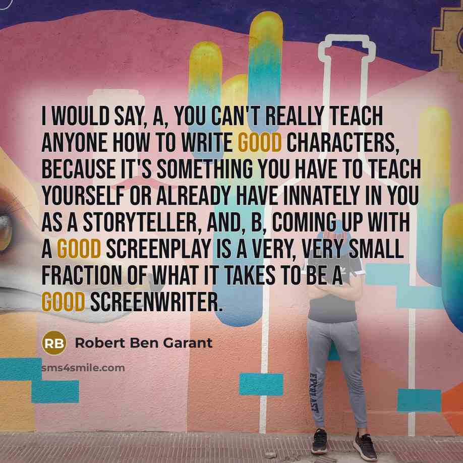 “I would say, A, you can't really teach anyone how to write good characters, because it's something you have to teach yourself or already have innately in you as a storyteller, and, B, coming up with a good screenplay is a very, very small fraction of what it takes to be a good screenwriter.” quote by Robert Ben Garant