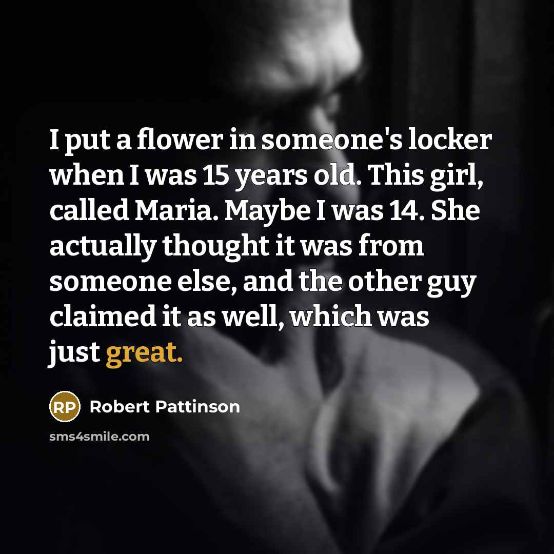 “I put a flower in someone's locker when I was 15 years old. This girl, called Maria. Maybe I was 14. She actually thought it was from someone else, and the other guy claimed it as well, which was just great.” quote by Robert Pattinson
