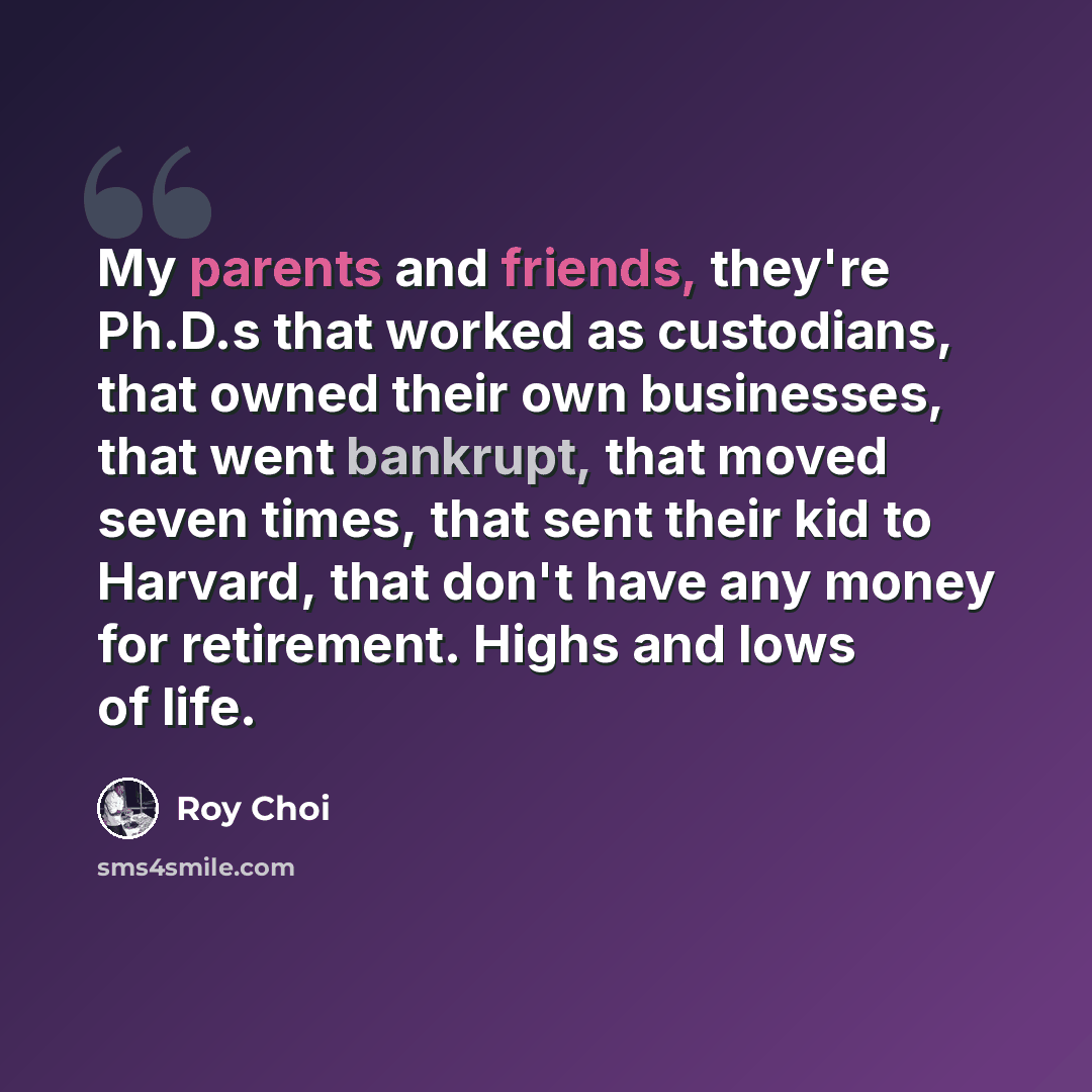 “My parents and friends, they're Ph.D.s that worked as custodians, that owned their own businesses, that went bankrupt, that moved seven times, that sent their kid to Harvard, that don't have any money for retirement. Highs and lows of life.” quote by Roy Choi