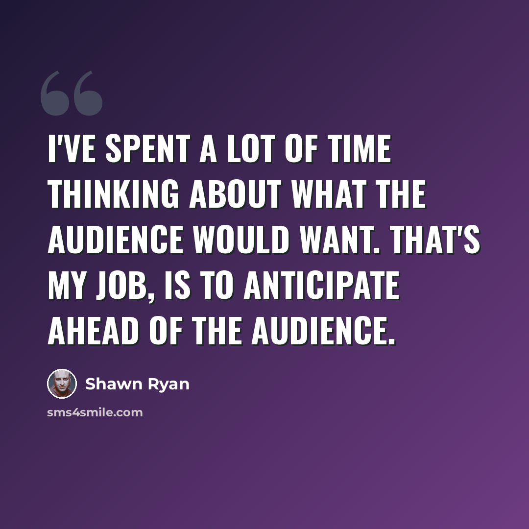 “I've spent a lot of time thinking about what the audience would want. That's my job, is to anticipate ahead of the audience.” quote by Shawn Ryan