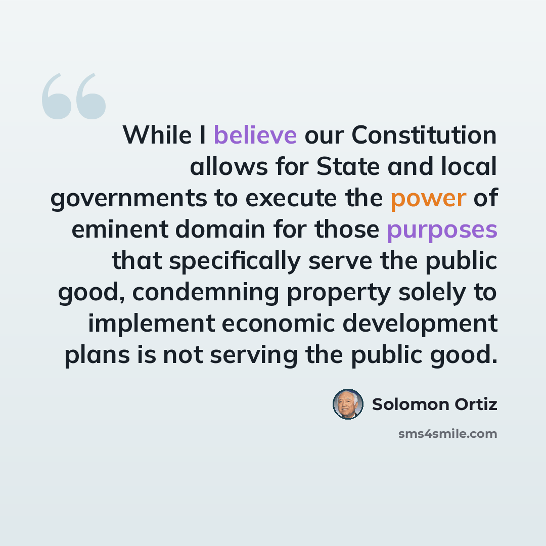 “While I believe our Constitution allows for State and local governments to execute the power of eminent domain for those purposes that specifically serve the public good, condemning property solely to implement economic development plans is not serving the public good.” quote by Solomon Ortiz