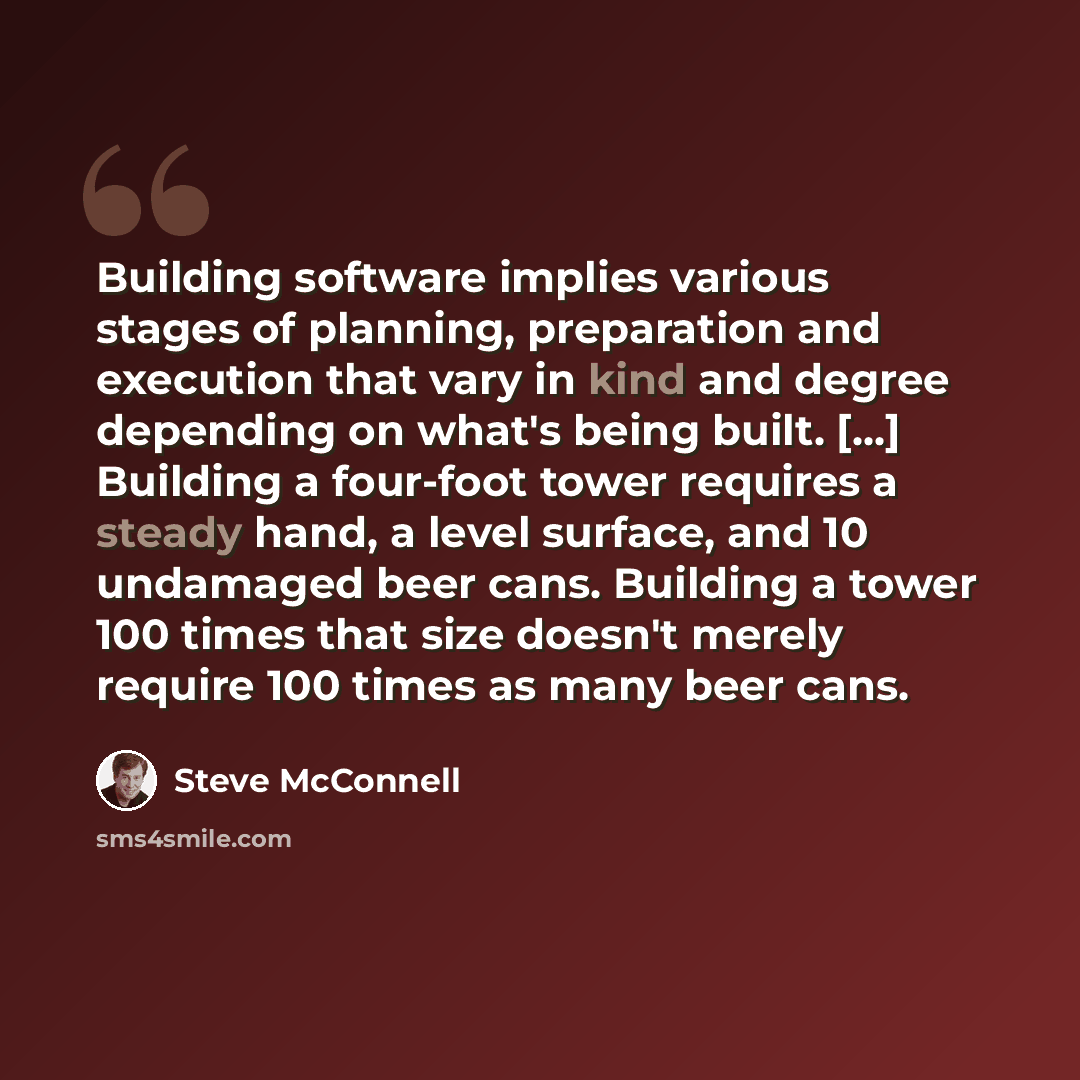 “Building software implies various stages of planning, preparation and execution that vary in kind and degree depending on what's being built. [...] Building a four-foot tower requires a steady hand, a level surface, and 10 undamaged beer cans. Building a tower 100 times that size doesn't merely…” quote by Steve McConnell