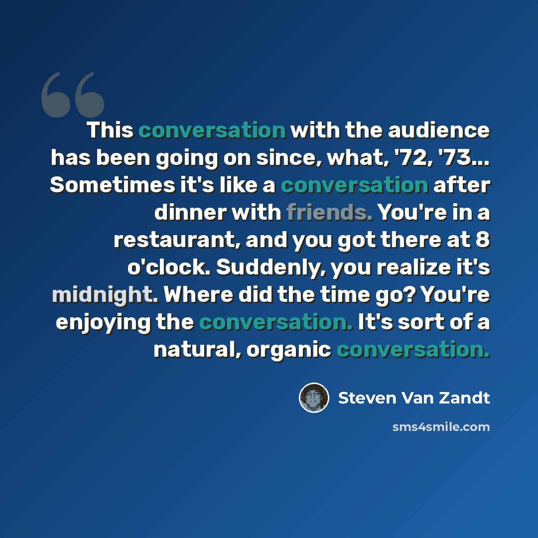 “This conversation with the audience has been going on since, what, '72, '73... Sometimes it's like a conversation after dinner with friends. You're in a restaurant, and you got there at 8 o'clock. Suddenly, you realize it's midnight. Where did the time go? You're enjoying the conversation. It's…” quote by Steven Van Zandt