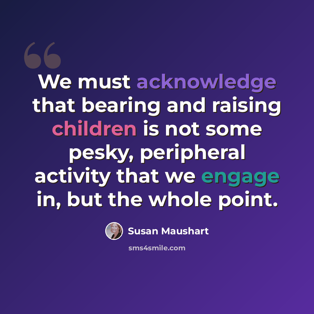 “We must acknowledge that bearing and raising children is not some pesky, peripheral activity that we engage in, but the whole point.” quote by Susan Maushart