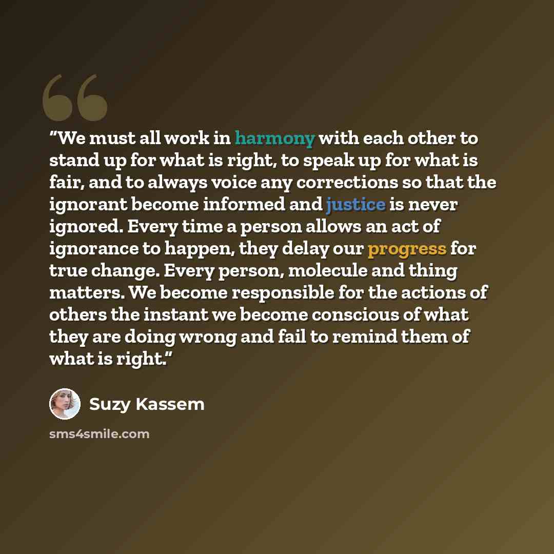 “We must all work in harmony with each other to stand up for what is right, to speak up for what is fair, and to always voice any corrections so that the ignorant become informed and justice is never ignored. Every time a person allows an act of ignorance to happen, they delay our progress for true…” quote by Suzy Kassem