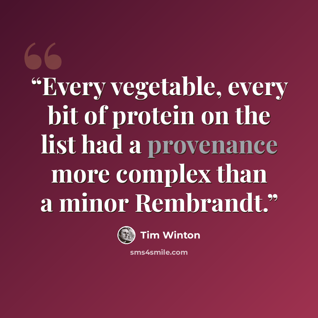 “Every vegetable, every bit of protein on the list had a provenance more complex than a minor Rembrandt.” quote by Tim Winton