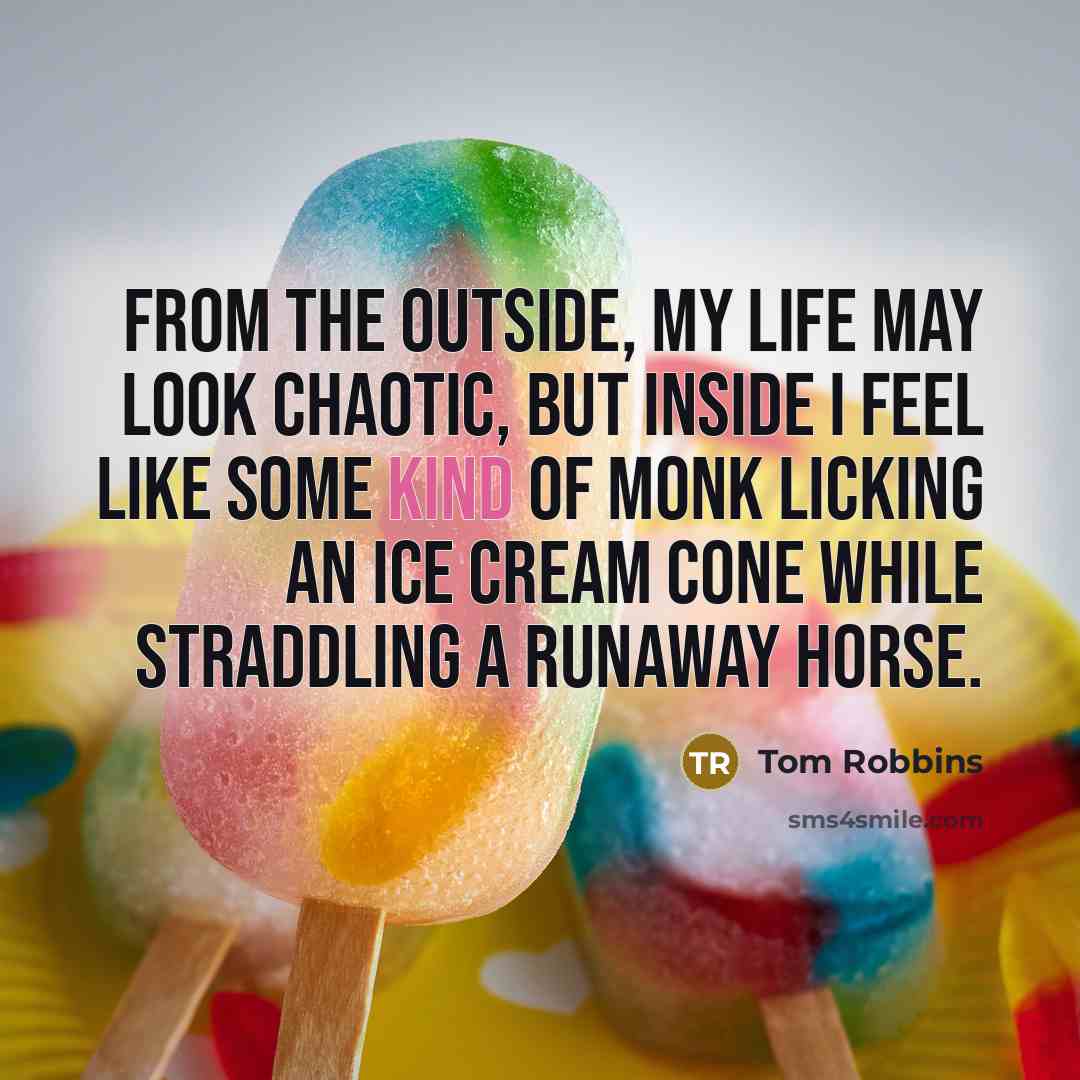 “From the outside, my life may look chaotic, but inside I feel like some kind of monk licking an ice cream cone while straddling a runaway horse.” quote by Tom Robbins