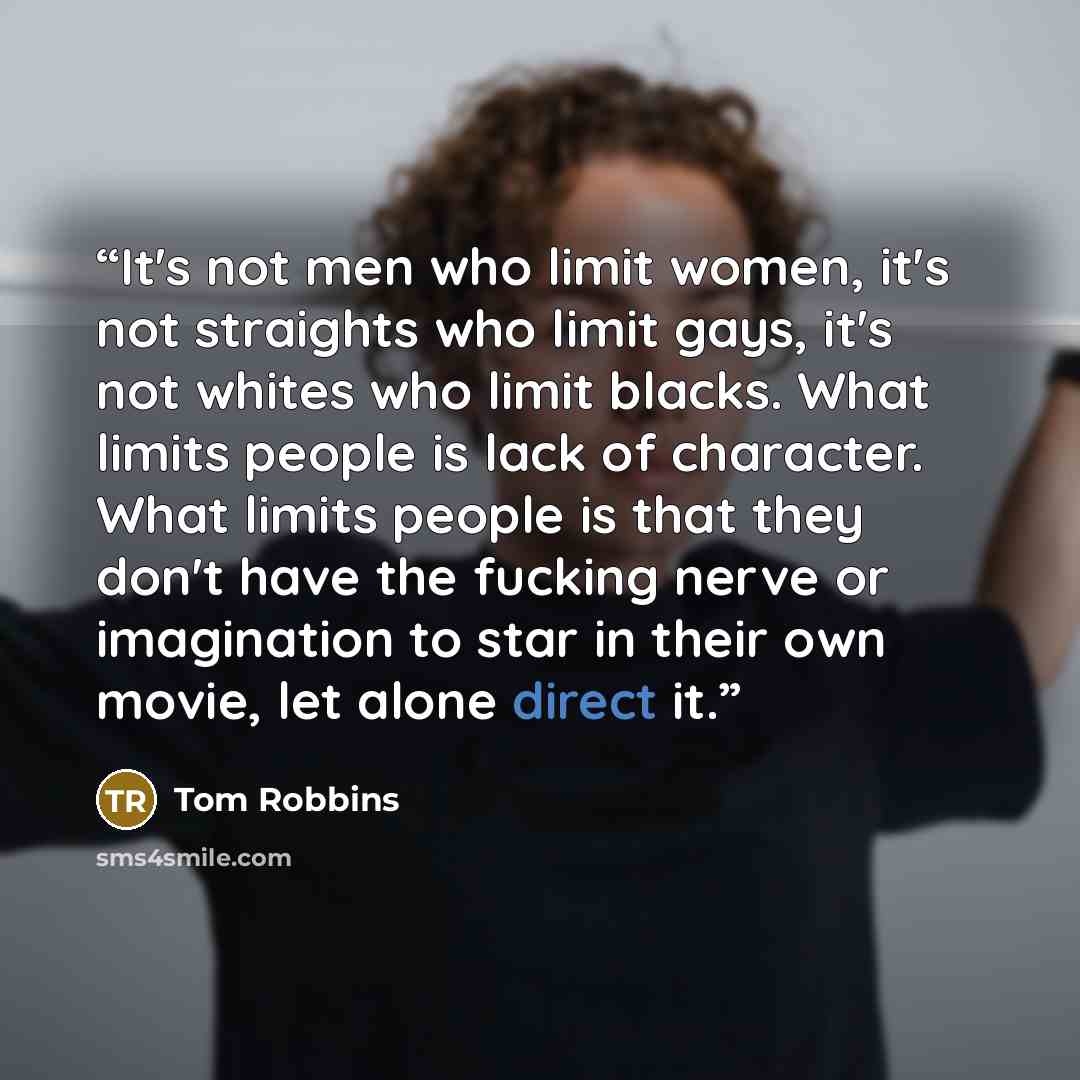 “It's not men who limit women, it's not straights who limit gays, it's not whites who limit blacks. What limits people is lack of character. What limits people is that they don't have the fucking nerve or imagination to star in their own movie, let alone direct it.” quote by Tom Robbins