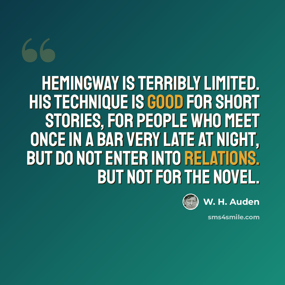 “Hemingway is terribly limited. His technique is good for short stories, for people who meet once in a bar very late at night, but do not enter into relations. But not for the novel.” quote by W. H. Auden