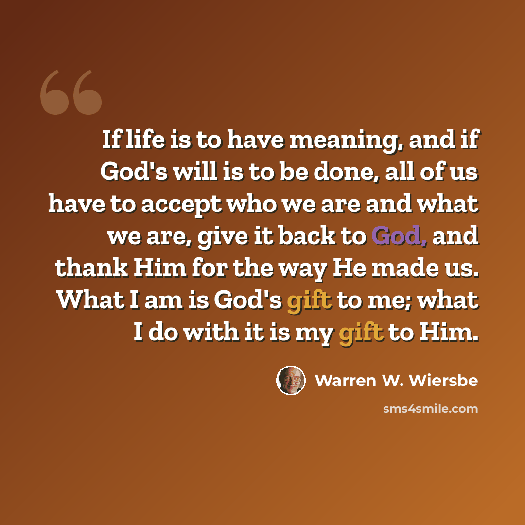 “If life is to have meaning, and if God's will is to be done, all of us have to accept who we are and what we are, give it back to God, and thank Him for the way He made us. What I am is God's gift to me; what I do with it is my gift to Him.” quote by Warren W. Wiersbe
