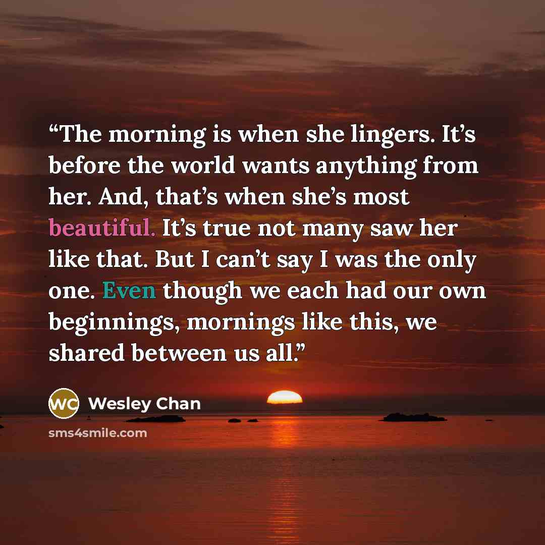 “The morning is when she lingers. It’s before the world wants anything from her. And, that’s when she’s most beautiful. It’s true not many saw her like that. But I can’t say I was the only one. Even though we each had our own beginnings, mornings like this, we shared between us all.” quote by Wesley Chan