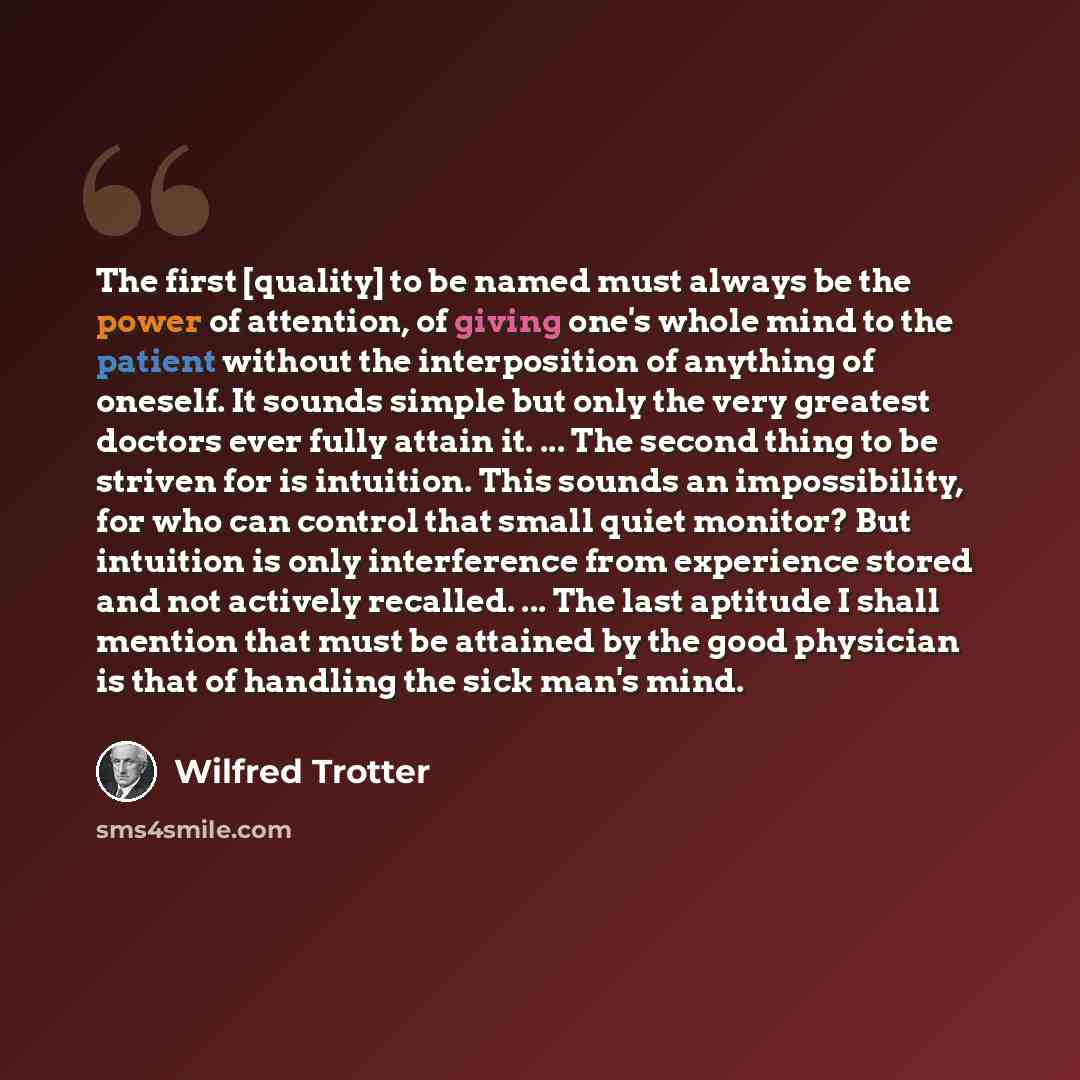 “The first [quality] to be named must always be the power of attention, of giving one's whole mind to the patient without the interposition of anything of oneself. It sounds simple but only the very greatest doctors ever fully attain it. ... The second thing to be striven for is intuition. This…” quote by Wilfred Trotter